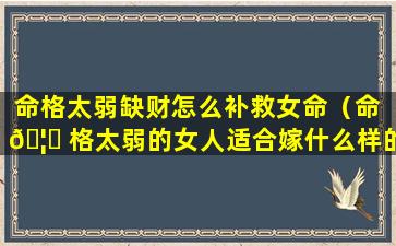 命格太弱缺财怎么补救女命（命 🦋 格太弱的女人适合嫁什么样的男人）